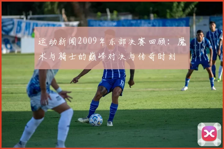 运动新闻2009年东部决赛回顾：魔术与骑士的巅峰对决与传奇时刻