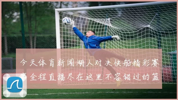 今天体育新闻湖人对决快船精彩赛事全程直播尽在这里不容错过的篮球盛宴