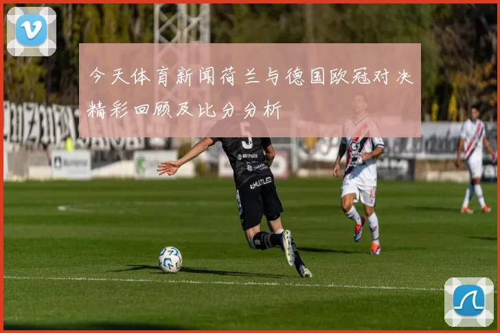 今天体育新闻荷兰与德国欧冠对决精彩回顾及比分分析