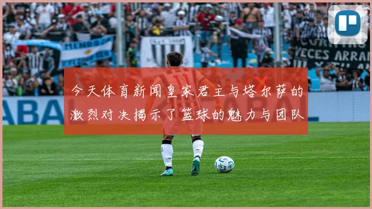 今天体育新闻皇家君主与塔尔萨的激烈对决揭示了篮球的魅力与团队精神