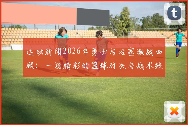 运动新闻2026年勇士与活塞激战回顾：一场精彩的篮球对决与战术较量