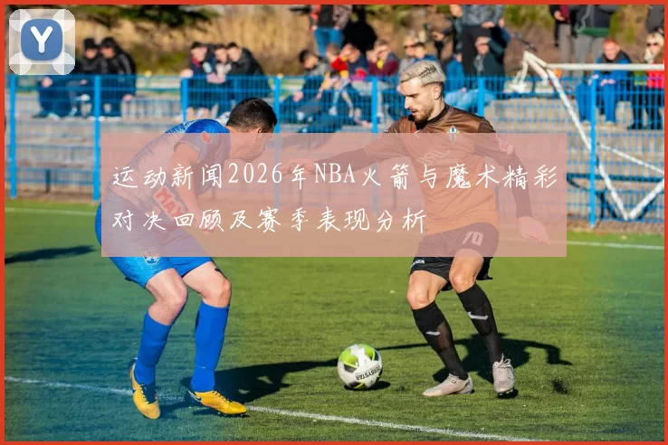 运动新闻2026年NBA火箭与魔术精彩对决回顾及赛季表现分析